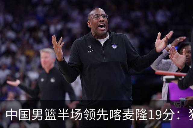 中国男篮半场领先喀麦隆19分：狂轰11三分 贺希宁12分庞峥麟11分