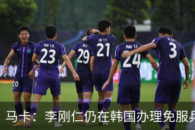 马卡：李刚仁仍在韩国办理免服兵役相关手续，归队时间待定