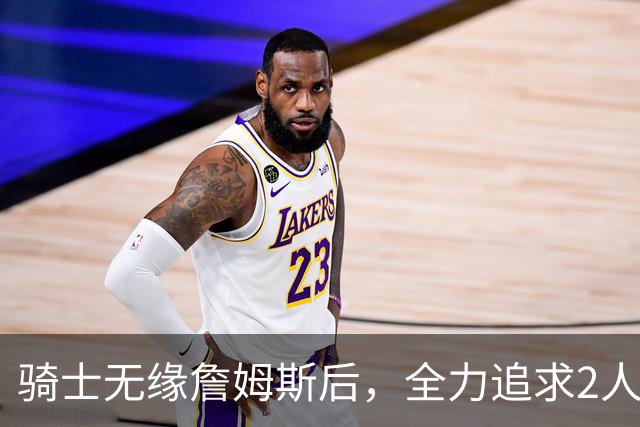 骑士无缘詹姆斯后，全力追求2人提升阵容，哈登续约仍将推迟