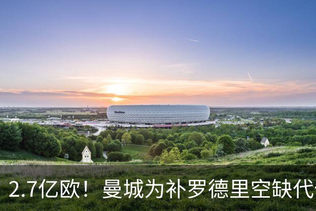 2.7亿欧！曼城为补罗德里空缺代价巨大 新赛季能否平稳过渡值得关注